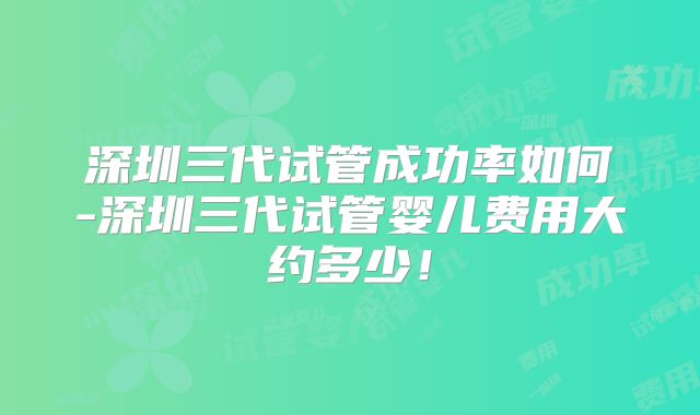 深圳三代试管成功率如何-深圳三代试管婴儿费用大约多少！