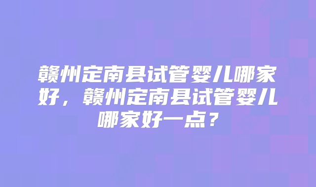 赣州定南县试管婴儿哪家好,赣州定南县试管婴儿哪家好一点?