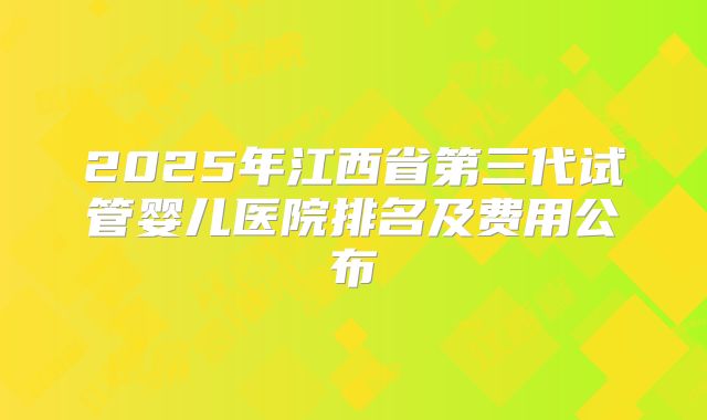2025年江西省第三代试管婴儿医院排名及费用公布