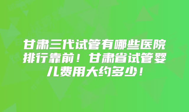 甘肃三代试管有哪些医院排行靠前！甘肃省试管婴儿费用大约多少！