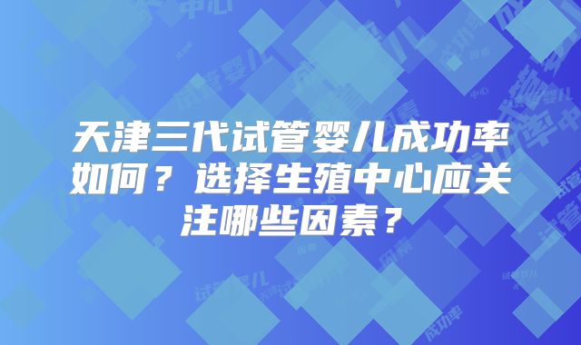 天津三代试管婴儿成功率如何？选择生殖中心应关注哪些因素？
