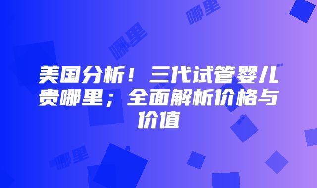 美国分析！三代试管婴儿贵哪里；全面解析价格与价值