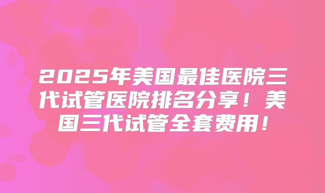 2025年美国最佳医院三代试管医院排名分享!美国三代试管全套费用!