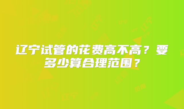 辽宁试管的花费高不高？要多少算合理范围？