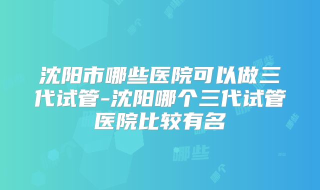 沈阳市哪些医院可以做三代试管-沈阳哪个三代试管医院比较有名