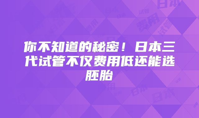 你不知道的秘密!日本三代试管不仅费用低还能选胚胎