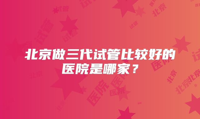 北京做三代试管比较好的医院是哪家？