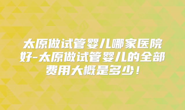 太原做试管婴儿哪家医院好-太原做试管婴儿的全部费用大概是多少！
