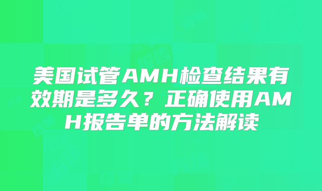 美国试管AMH检查结果有效期是多久？正确使用AMH报告单的方法解读