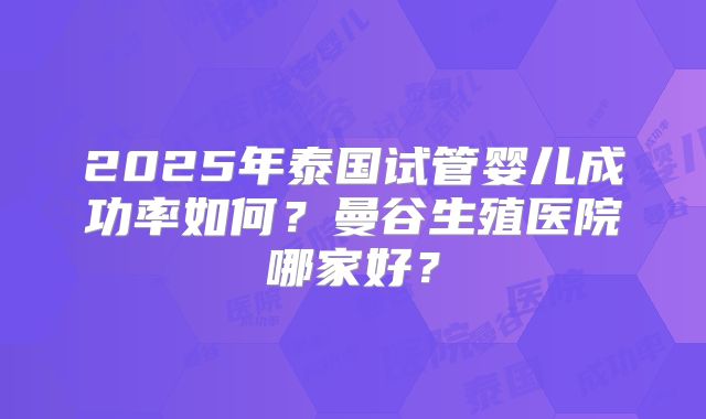 2025年泰国试管婴儿成功率如何？曼谷生殖医院哪家好？