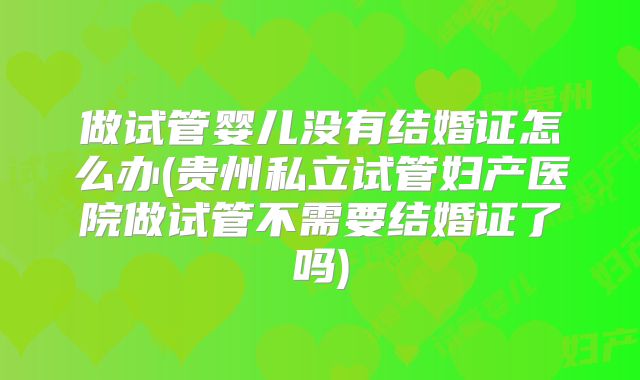 做试管婴儿没有结婚证怎么办(贵州私立试管妇产医院做试管不需要结婚证了吗)
