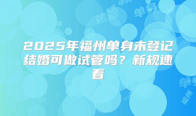 2025年福州单身未登记结婚可做试管吗?新规速看
