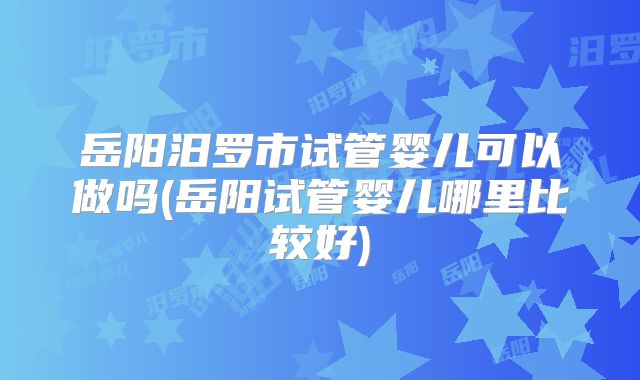 岳阳汨罗市试管婴儿可以做吗(岳阳试管婴儿哪里比较好)
