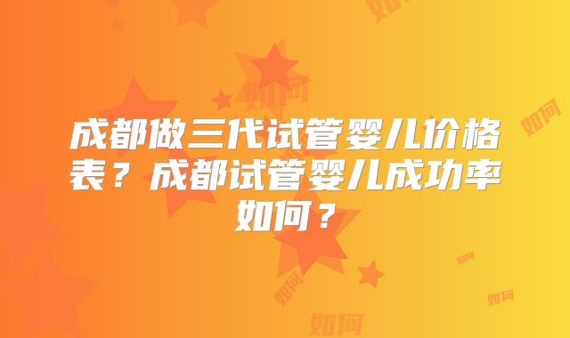 成都做三代试管婴儿价格表？成都试管婴儿成功率如何？