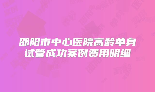 邵阳市中心医院高龄单身试管成功案例费用明细
