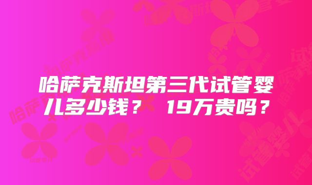 哈萨克斯坦第三代试管婴儿多少钱？ 19万贵吗？