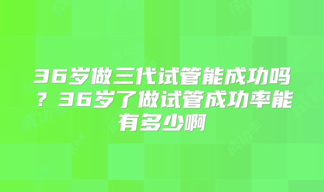 36岁做三代试管能成功吗？36岁了做试管成功率能有多少啊