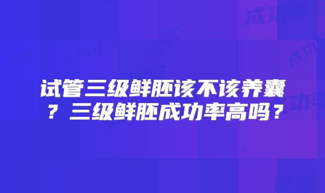 试管三级鲜胚该不该养囊？三级鲜胚成功率高吗？