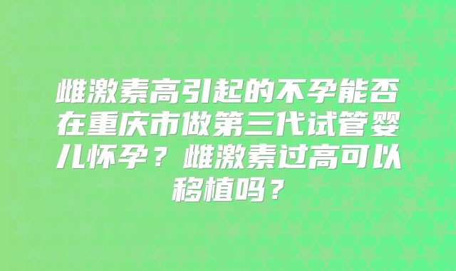 雌激素高引起的不孕能否在重庆市做第三代试管婴儿怀孕？雌激素过高可以移植吗？