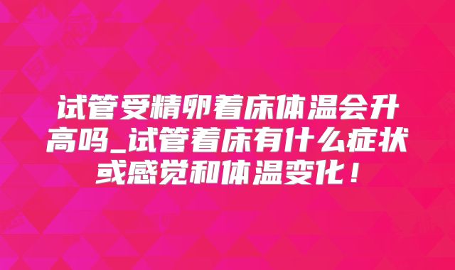试管受精卵着床体温会升高吗_试管着床有什么症状或感觉和体温变化！