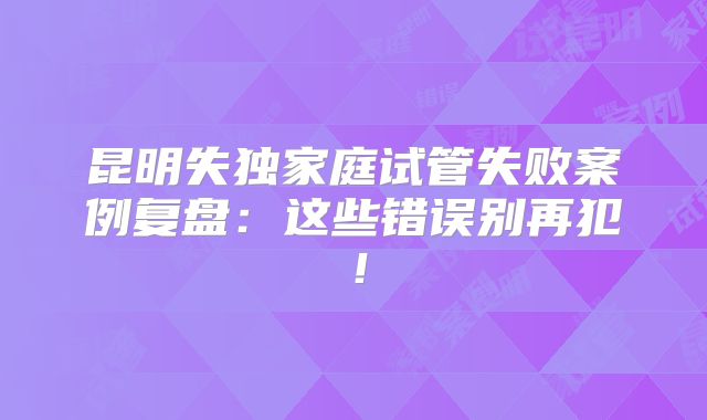 昆明失独家庭试管失败案例复盘：这些错误别再犯！
