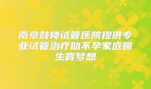 南京鼓楼试管医院提供专业试管治疗助不孕家庭圆生育梦想