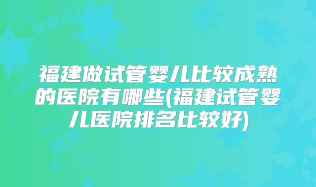 福建做试管婴儿比较成熟的医院有哪些(福建试管婴儿医院排名比较好)