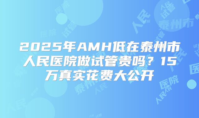 2025年AMH低在泰州市人民医院做试管贵吗？15万真实花费大公开