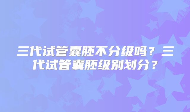 三代试管囊胚不分级吗？三代试管囊胚级别划分？
