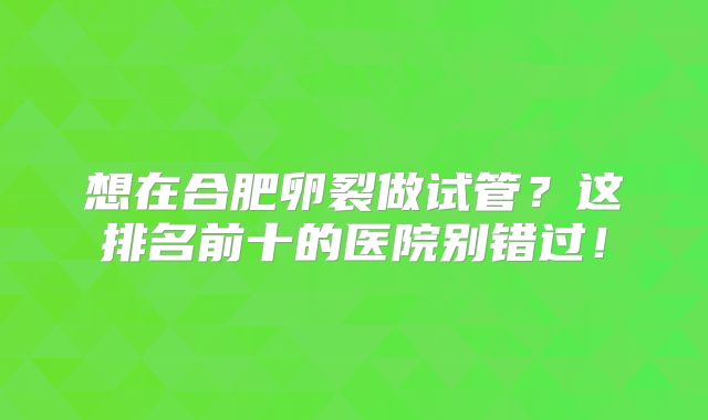 想在合肥卵裂做试管？这排名前十的医院别错过！