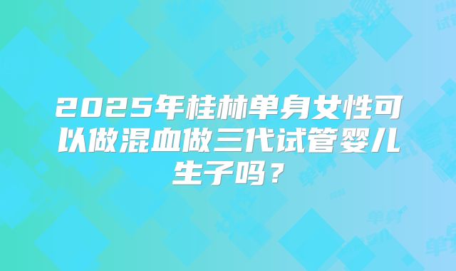2025年桂林单身女性可以做混血做三代试管婴儿生子吗？