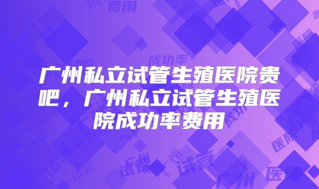 广州私立试管生殖医院贵吧,广州私立试管生殖医院成功率费用