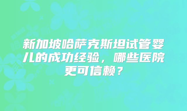 新加坡哈萨克斯坦试管婴儿的成功经验，哪些医院更可信赖？