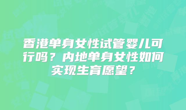 香港单身女性试管婴儿可行吗？内地单身女性如何实现生育愿望？