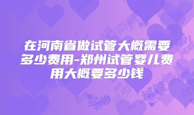 在河南省做试管大概需要多少费用-郑州试管婴儿费用大概要多少钱