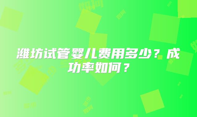 潍坊试管婴儿费用多少？成功率如何？