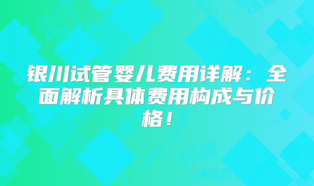 银川试管婴儿费用详解：全面解析具体费用构成与价格！