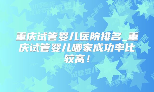 重庆试管婴儿医院排名_重庆试管婴儿哪家成功率比较高!