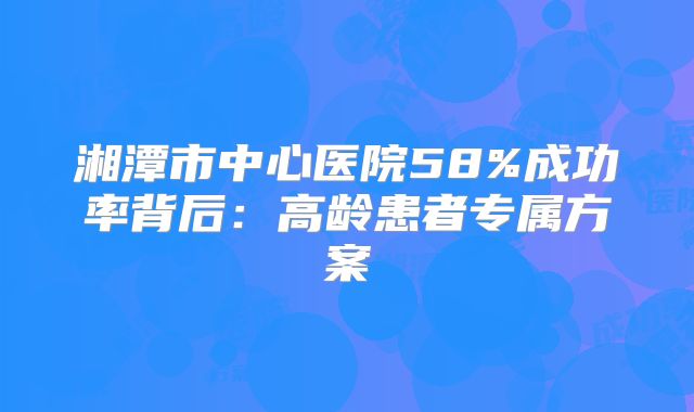 湘潭市中心医院58%成功率背后：高龄患者专属方案