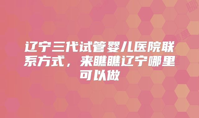 辽宁三代试管婴儿医院联系方式，来瞧瞧辽宁哪里可以做