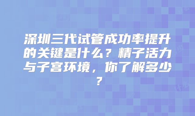 深圳三代试管成功率提升的关键是什么？精子活力与子宫环境，你了解多少？