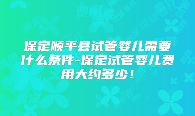 保定顺平县试管婴儿需要什么条件-保定试管婴儿费用大约多少！