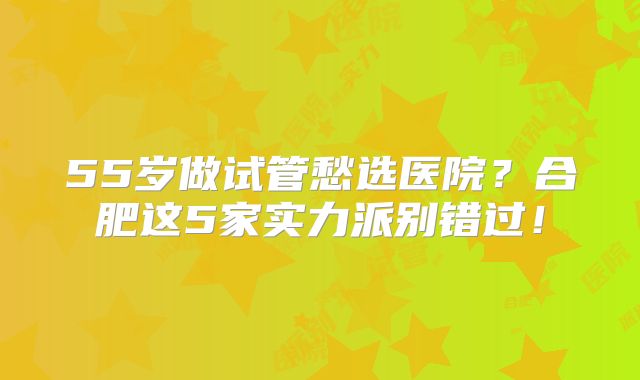 55岁做试管愁选医院？合肥这5家实力派别错过！