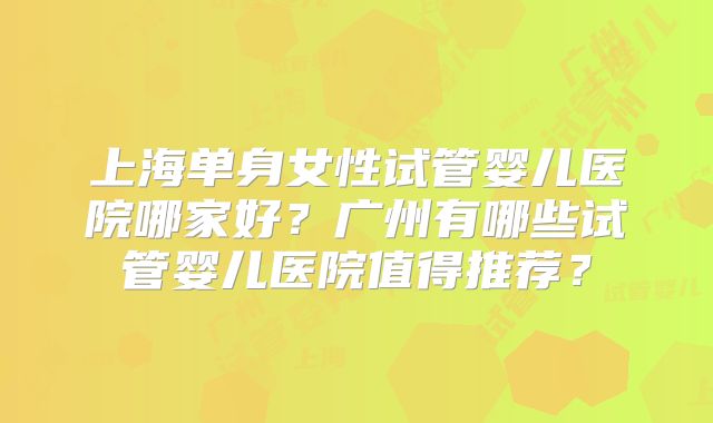 上海单身女性试管婴儿医院哪家好？广州有哪些试管婴儿医院值得推荐？