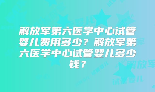 解放军第六医学中心试管婴儿费用多少?解放军第六医学中心试管婴儿多少钱?