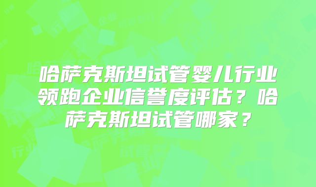 哈萨克斯坦试管婴儿行业领跑企业信誉度评估？哈萨克斯坦试管哪家？