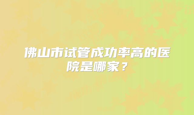 佛山市试管成功率高的医院是哪家？