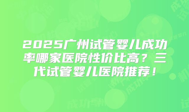 2025广州试管婴儿成功率哪家医院性价比高？三代试管婴儿医院推荐！