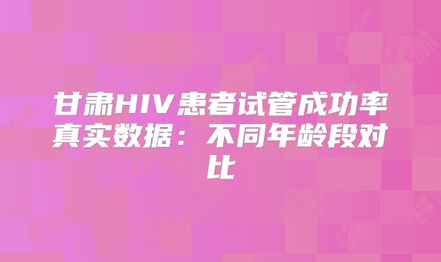 甘肃HIV患者试管成功率真实数据：不同年龄段对比
