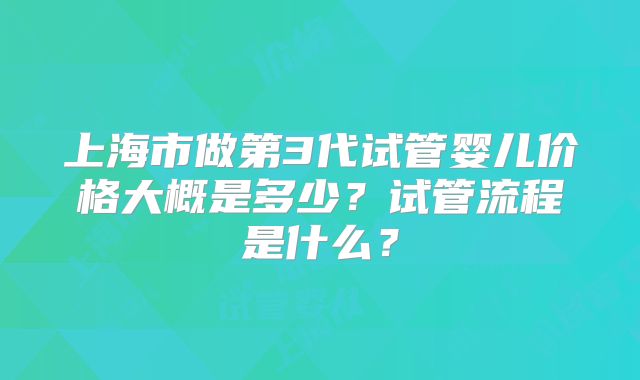 上海市做第3代试管婴儿价格大概是多少？试管流程是什么？